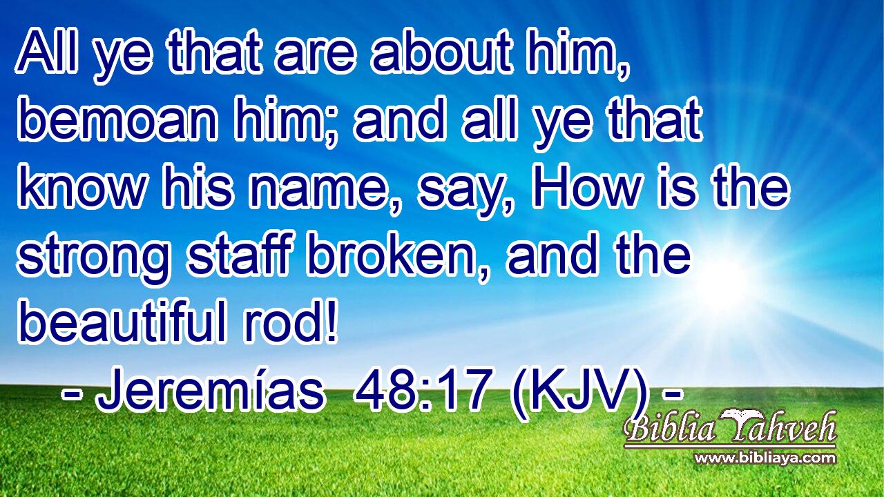 All ye that are about him, bemoan him; and all ye that know his name, say, How is the strong staff broken, and the beautiful rod!