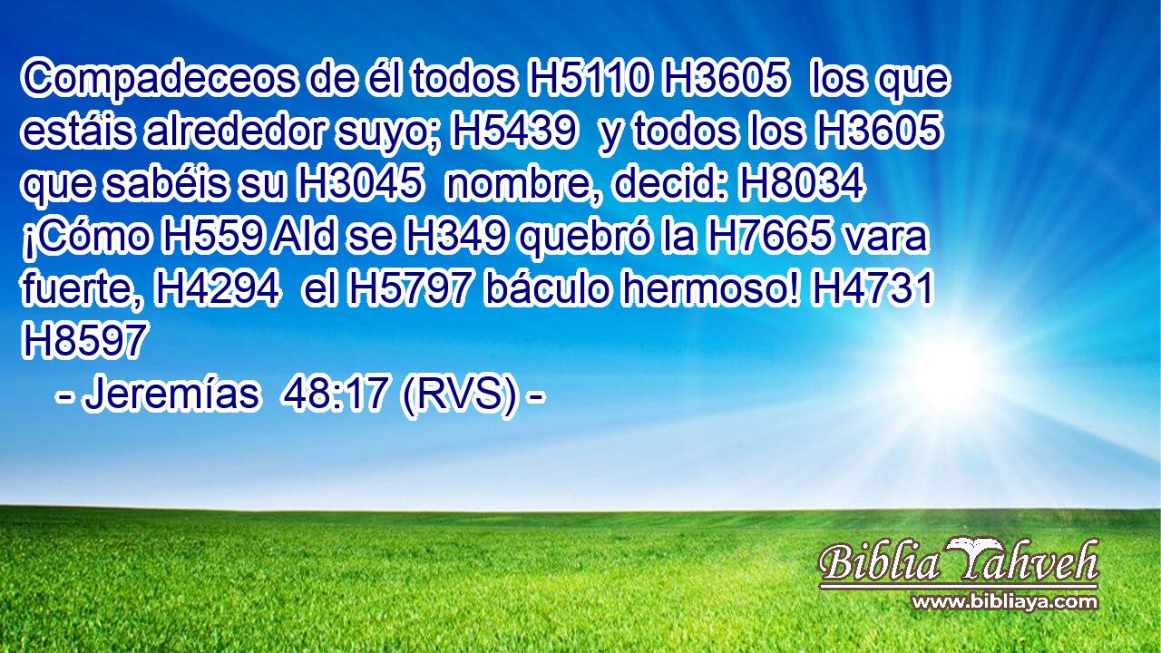 Compadeceos de él todos H5110 H3605  los que estáis alrededor suyo; H5439  y todos los H3605 que sabéis su H3045  nombre, decid: H8034  ¡Cómo H559 AId se H349 quebró la H7665 vara fuerte, H4294  el H5797 báculo hermoso! H4731  H8597 