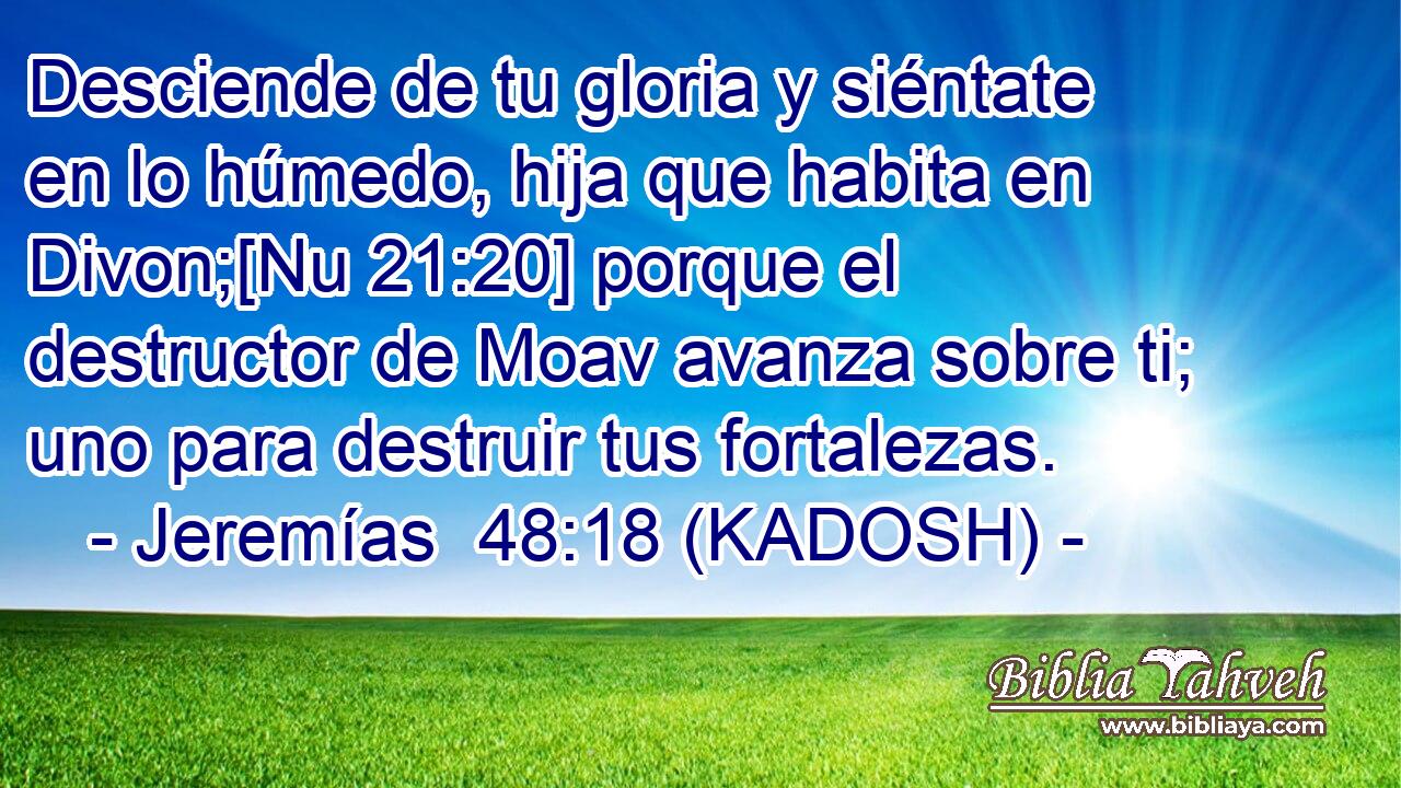 Desciende de tu gloria y siéntate en lo húmedo, hija que habita en Divon;[Nu 21:20] porque el destructor de Moav avanza sobre ti; uno para destruir tus fortalezas. 