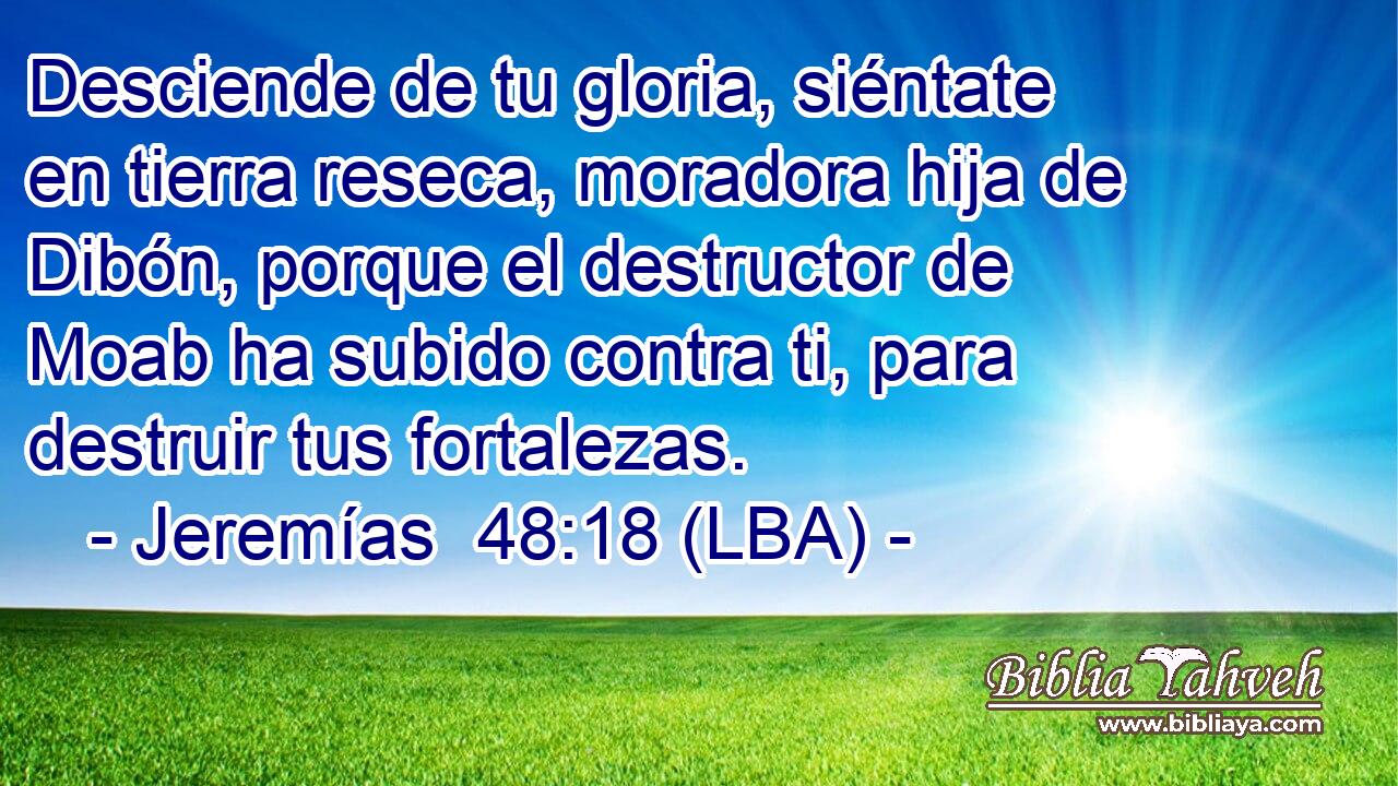 Desciende de tu gloria, siéntate en tierra reseca, moradora hija de Dibón, porque el destructor de Moab ha subido contra ti, para destruir tus fortalezas.