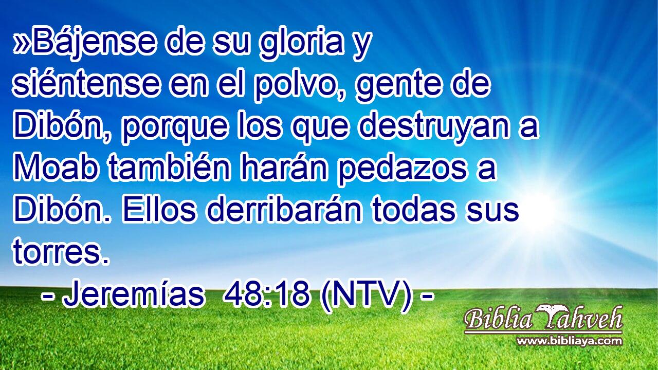 »Bájense de su gloria y siéntense en el polvo, gente de Dibón, porque los que destruyan a Moab también harán pedazos a Dibón. Ellos derribarán todas sus torres.