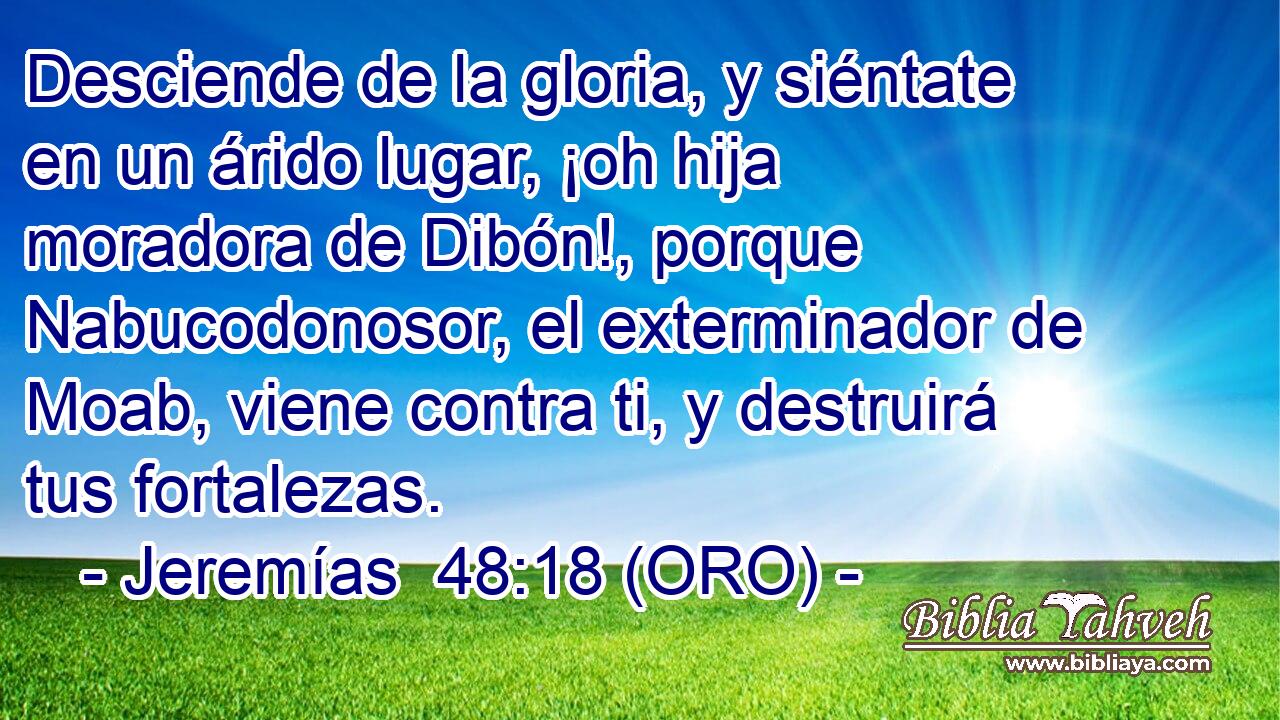  Desciende de la gloria, y siéntate en un árido lugar, ¡oh hija moradora de Dibón!, porque Nabucodonosor, el exterminador de Moab, viene contra ti, y destruirá tus fortalezas. 
