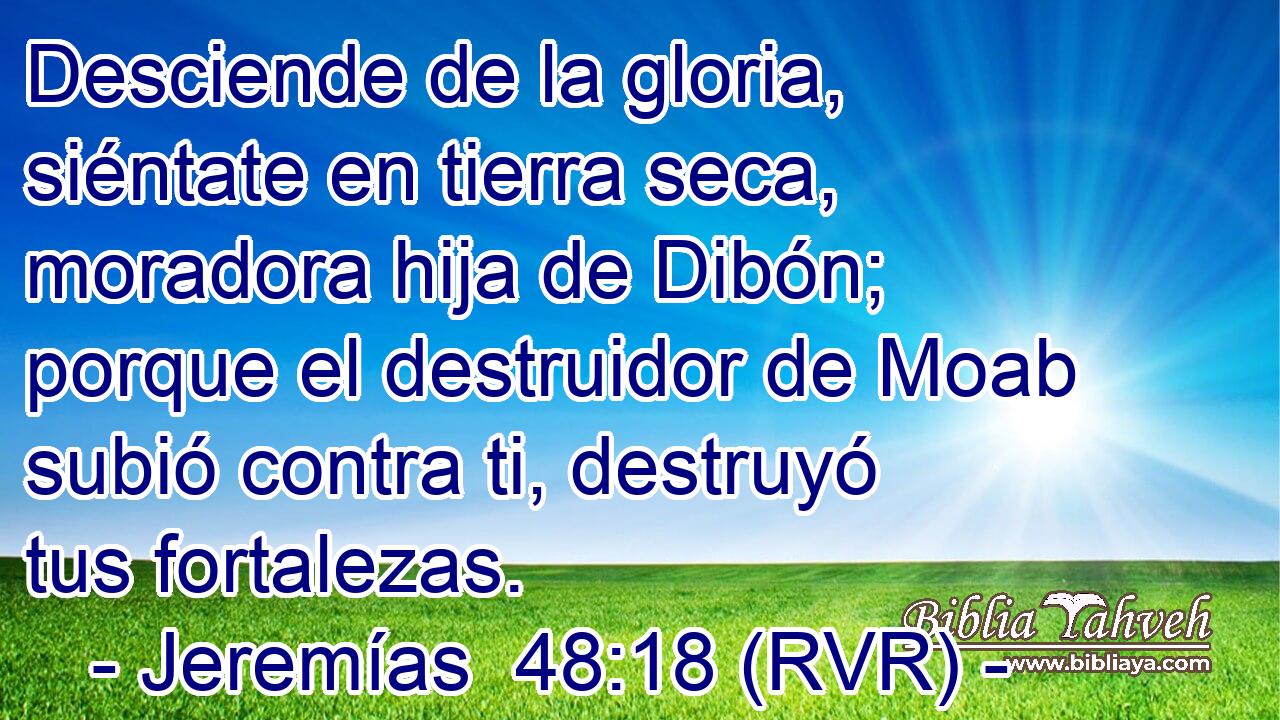 Desciende de la gloria, siéntate en tierra seca, moradora hija de Dibón; porque el destruidor de Moab subió contra ti, destruyó tus fortalezas.
