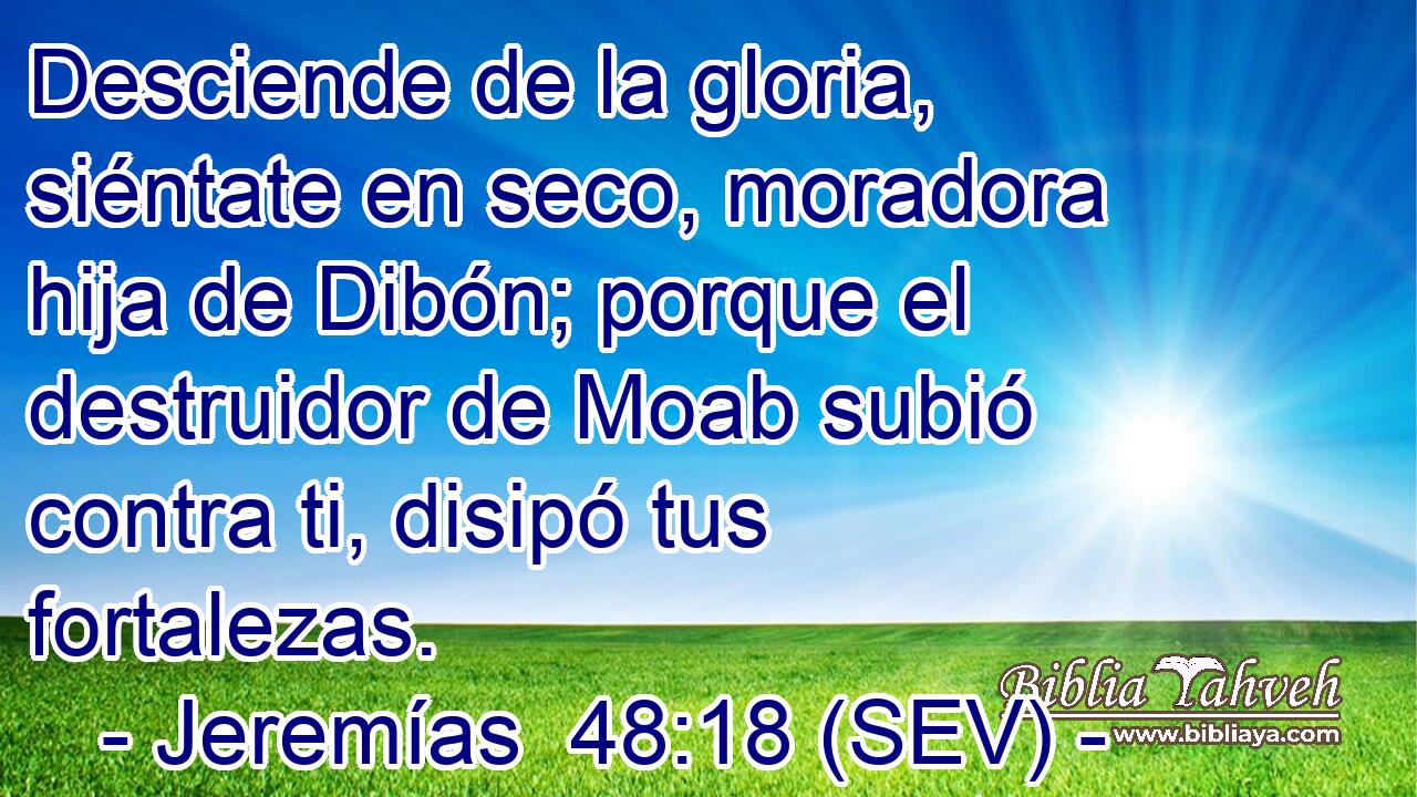 Desciende de la gloria, siéntate en seco, moradora hija de Dibón; porque el destruidor de Moab subió contra ti, disipó tus fortalezas.