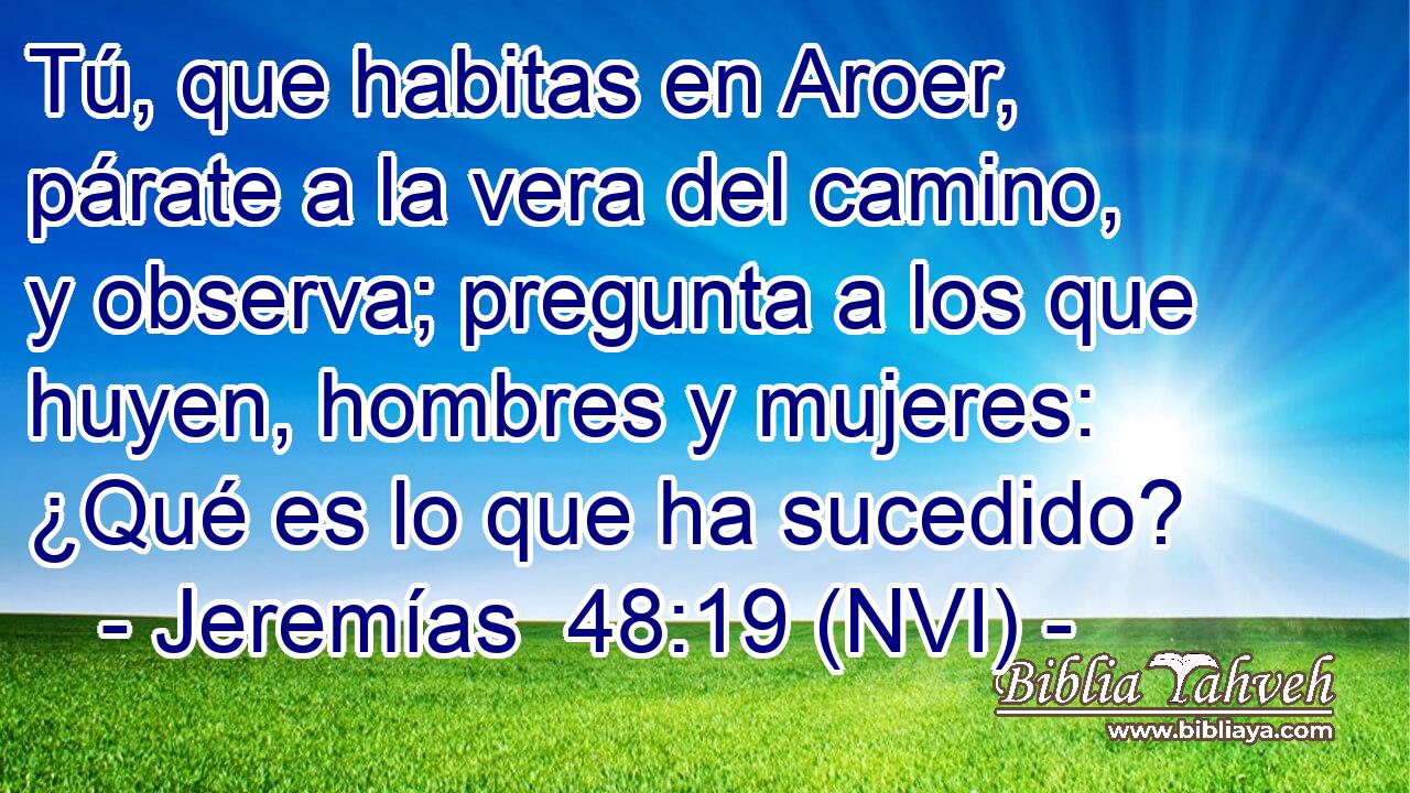  Tú, que habitas en Aroer, párate a la vera del camino, y observa; pregunta a los que huyen, hombres y mujeres: ¿Qué es lo que ha sucedido? 