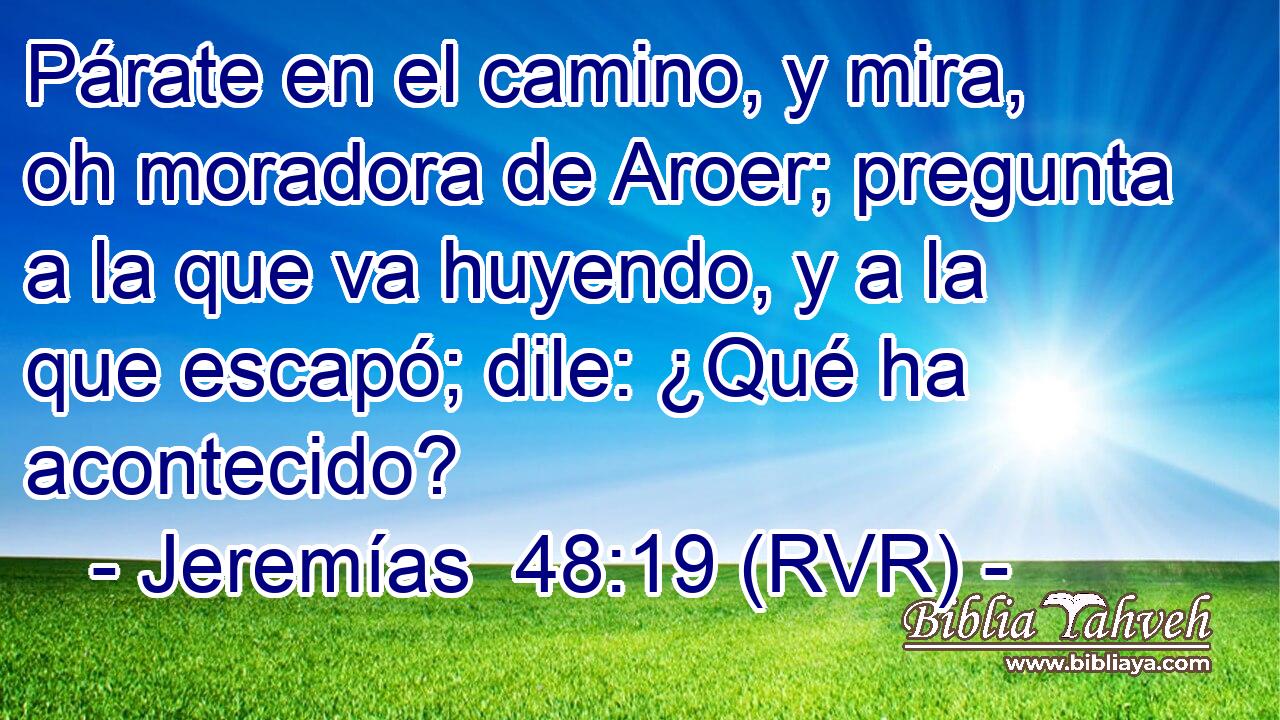 Párate en el camino, y mira, oh moradora de Aroer; pregunta a la que va huyendo, y a la que escapó; dile: ¿Qué ha acontecido?