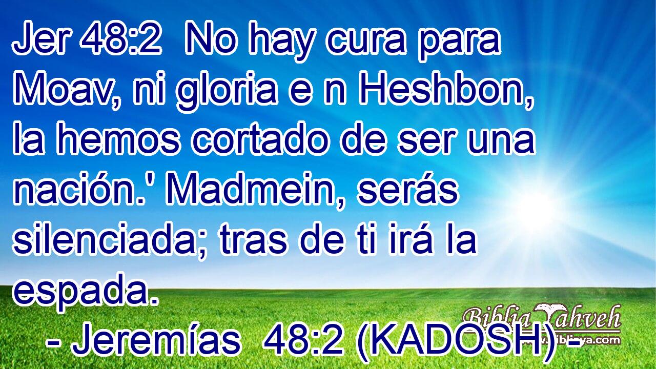  No hay cura para Moav, ni gloria e n Heshbon, la hemos cortado de ser una nación.' Madmein, serás silenciada; tras de ti irá la espada. 