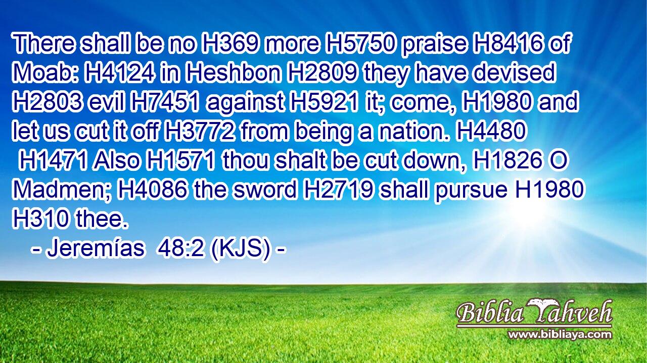 There shall be no H369 more H5750 praise H8416 of Moab: H4124 in Heshbon H2809 they have devised H2803 evil H7451 against H5921 it; come, H1980 and let us cut it off H3772 from being a nation. H4480  H1471 Also H1571 thou shalt be cut down, H1826 O Madmen; H4086 the sword H2719 shall pursue H1980  H310 thee.