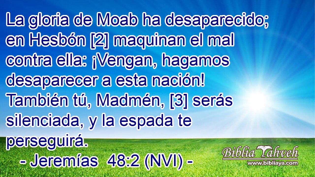  La gloria de Moab ha desaparecido; en Hesbón [2] maquinan el mal contra ella: ¡Vengan, hagamos desaparecer a esta nación! También tú, Madmén, [3] serás silenciada, y la espada te perseguirá. 