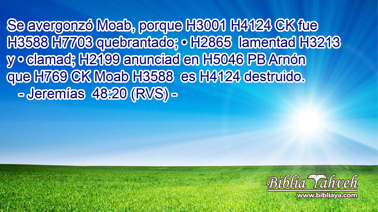 Se avergonzó Moab, porque H3001 H4124 CK fue H3588 H7703 quebrantado; • H2865  lamentad H3213 y • clamad; H2199 anunciad en H5046 PB Arnón que H769 CK Moab H3588  es H4124 destruido. 