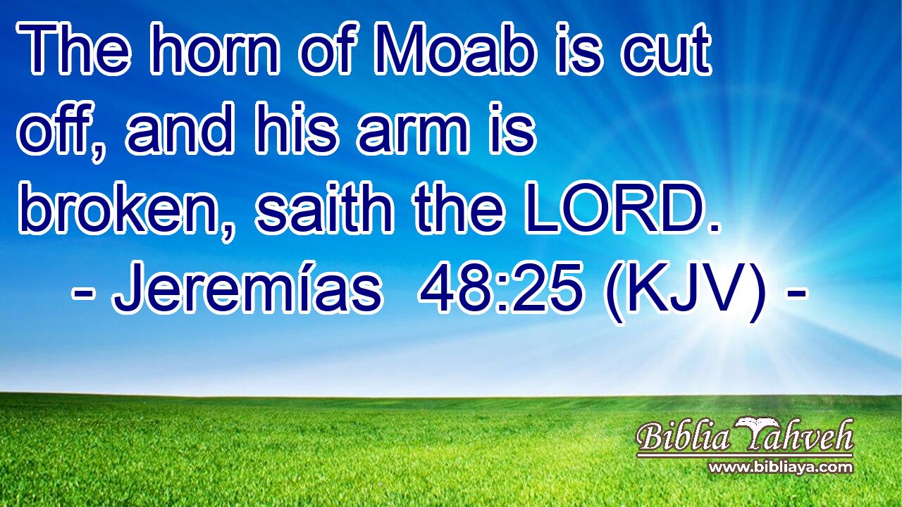 The horn of Moab is cut off, and his arm is broken, saith the LORD.