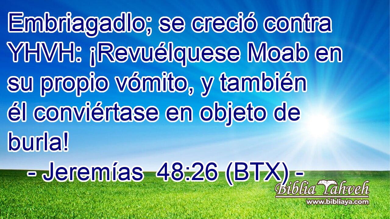 Embriagadlo; se creció contra YHVH: ¡Revuélquese Moab en su propio vómito, y también él conviértase en objeto de burla!