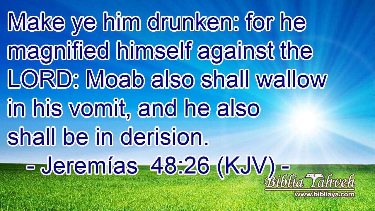 Make ye him drunken: for he magnified himself against the LORD: Moab also shall wallow in his vomit, and he also shall be in derision.