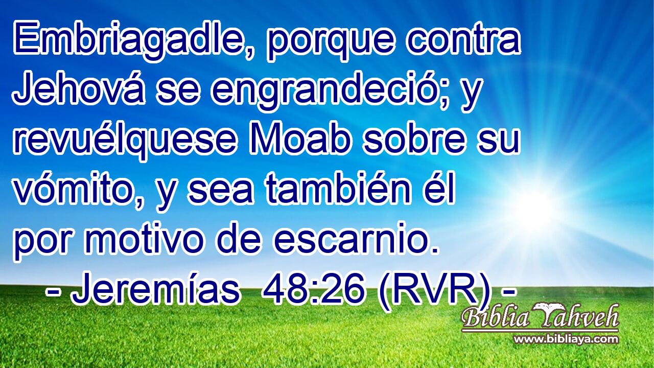 Embriagadle, porque contra Jehová se engrandeció; y revuélquese Moab sobre su vómito, y sea también él por motivo de escarnio.