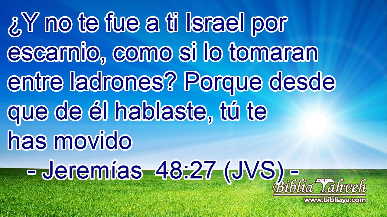 ¿Y no te fue a ti Israel por escarnio, como si lo tomaran entre ladrones? Porque desde que de él hablaste, tú te has movido