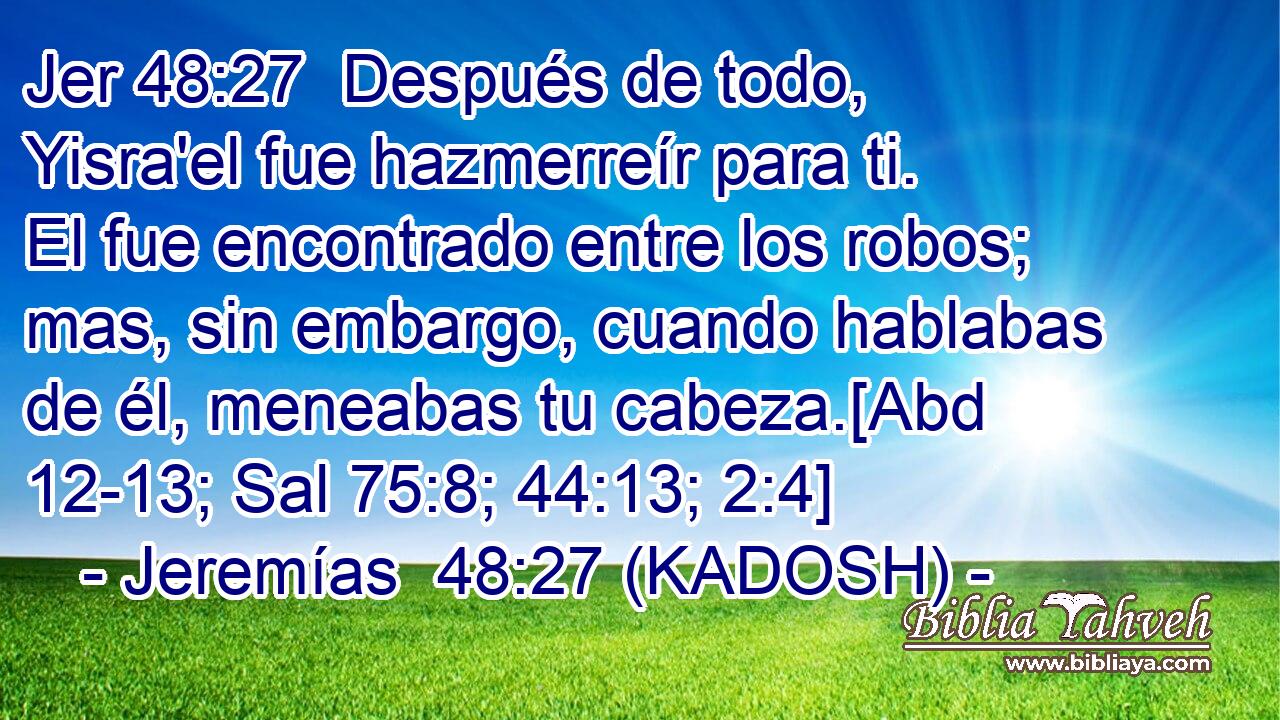  Después de todo, Yisra'el fue hazmerreír para ti. El fue encontrado entre los robos; mas, sin embargo, cuando hablabas de él, meneabas tu cabeza.[Abd 12-13; Sal 75:8; 44:13; 2:4] 