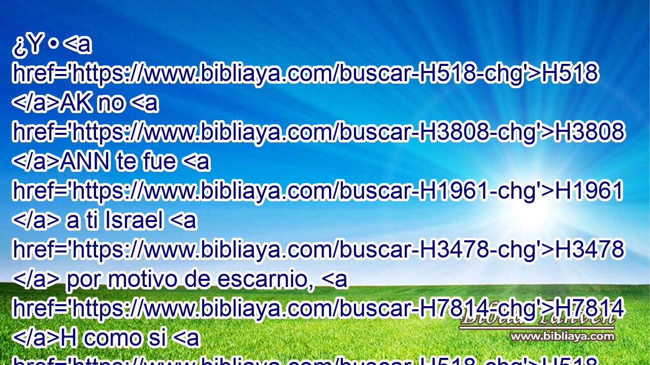 ¿Y • H518 AK no H3808 ANN te fue H1961  a ti Israel H3478  por motivo de escarnio, H7814 H como si H518 AK lo tomaran • H4672  entre ladrones? Porque H3588 CK cuando de • H1767  él hablaste, H1697 ,  H5110 tú te has burlado. 