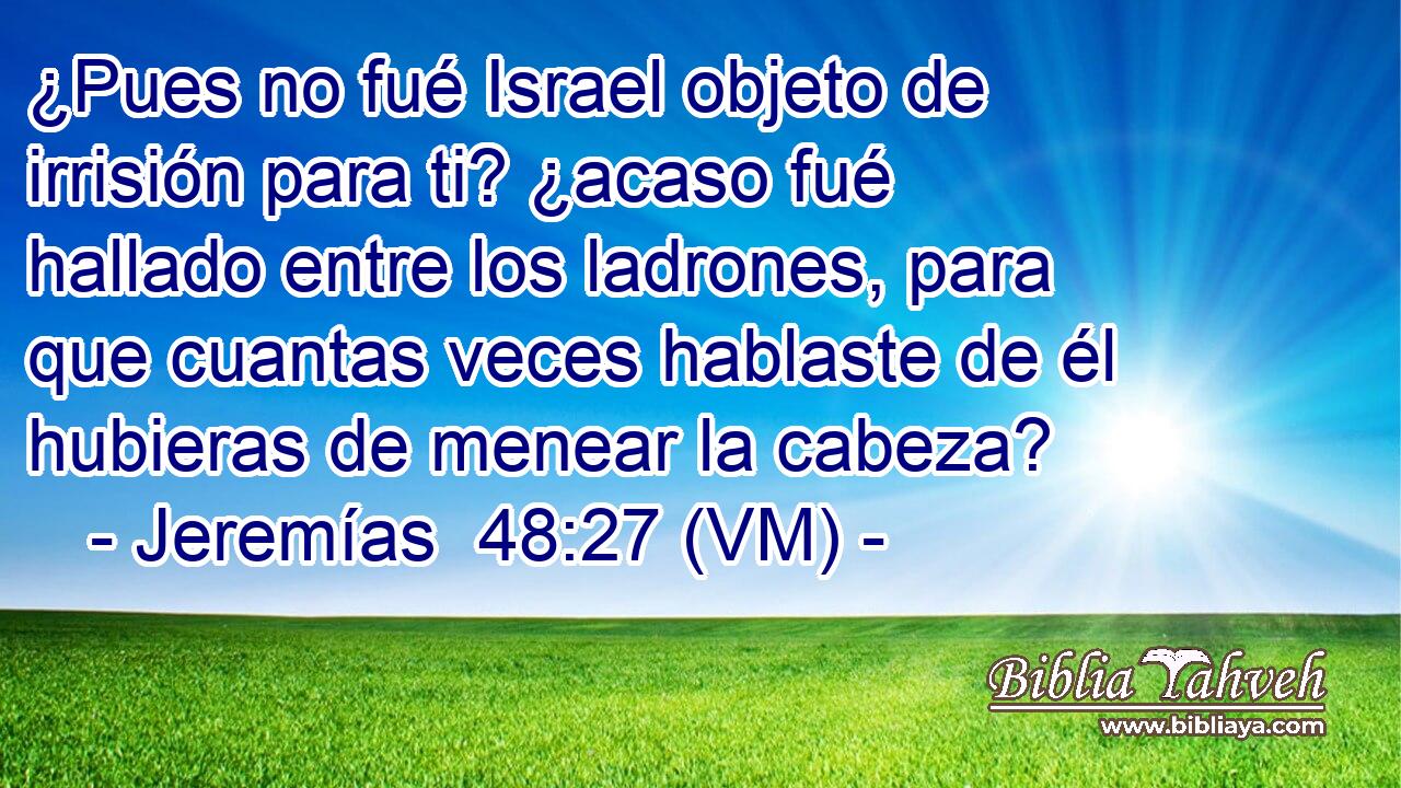  ¿Pues no fué Israel objeto de irrisión para ti? ¿acaso fué hallado entre los ladrones, para que cuantas veces hablaste de él hubieras de menear la cabeza? 