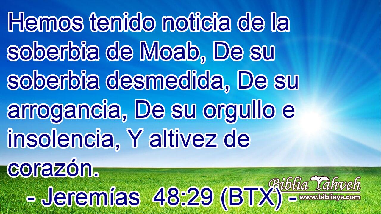 Hemos tenido noticia de la soberbia de Moab, De su soberbia desmedida, De su arrogancia, De su orgullo e insolencia, Y altivez de corazón.
