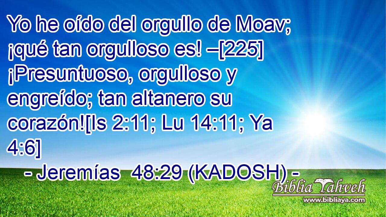  Yo he oído del orgullo de Moav; ¡qué tan orgulloso es! –[225] ¡Presuntuoso, orgulloso y engreído; tan altanero su corazón![Is 2:11; Lu 14:11; Ya 4:6] 
