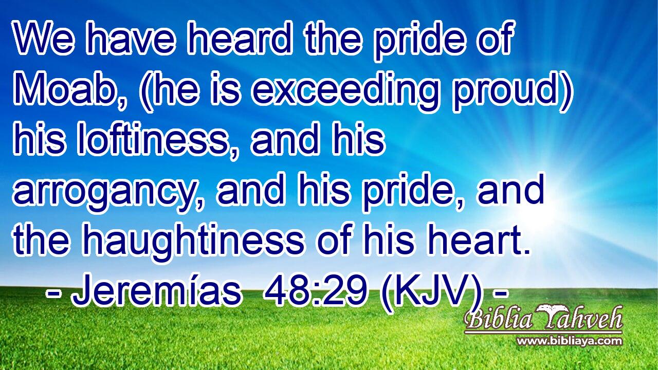 We have heard the pride of Moab, (he is exceeding proud) his loftiness, and his arrogancy, and his pride, and the haughtiness of his heart.