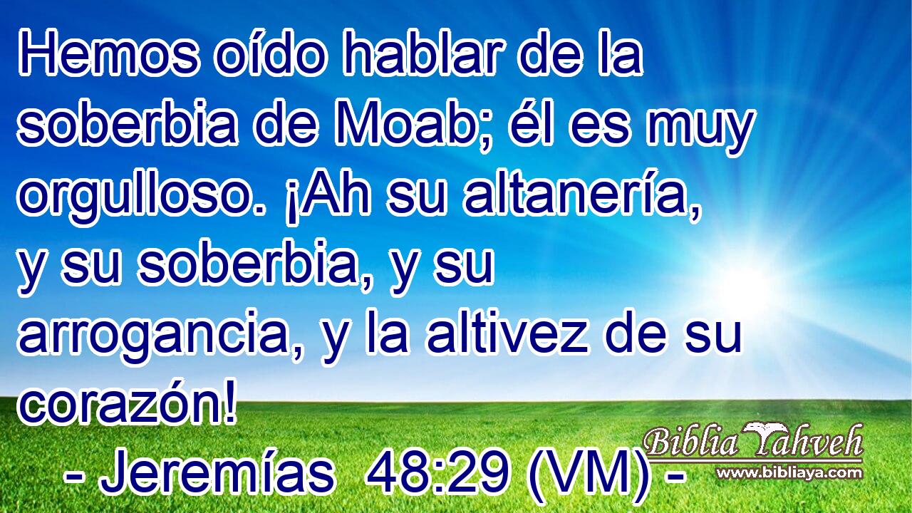  Hemos oído hablar de la soberbia de Moab; él es muy orgulloso. ¡Ah su altanería, y su soberbia, y su arrogancia, y la altivez de su corazón! 