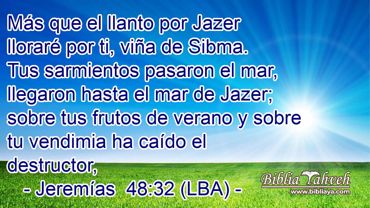 Más que el llanto por Jazer lloraré por ti, viña de Sibma. Tus sarmientos pasaron el mar, llegaron hasta el mar de Jazer; sobre tus frutos de verano y sobre tu vendimia ha caído el destructor,