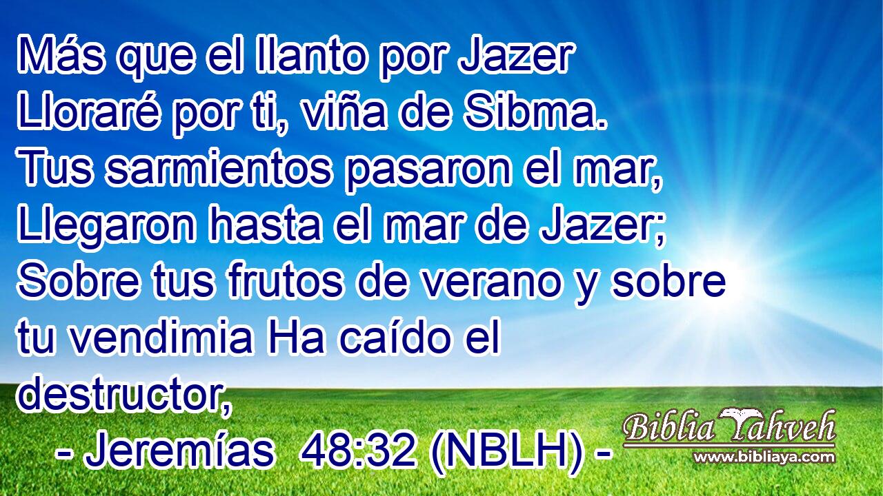  Más que el llanto por Jazer Lloraré por ti, viña de Sibma. Tus sarmientos pasaron el mar, Llegaron hasta el mar de Jazer; Sobre tus frutos de verano y sobre tu vendimia Ha caído el destructor, 