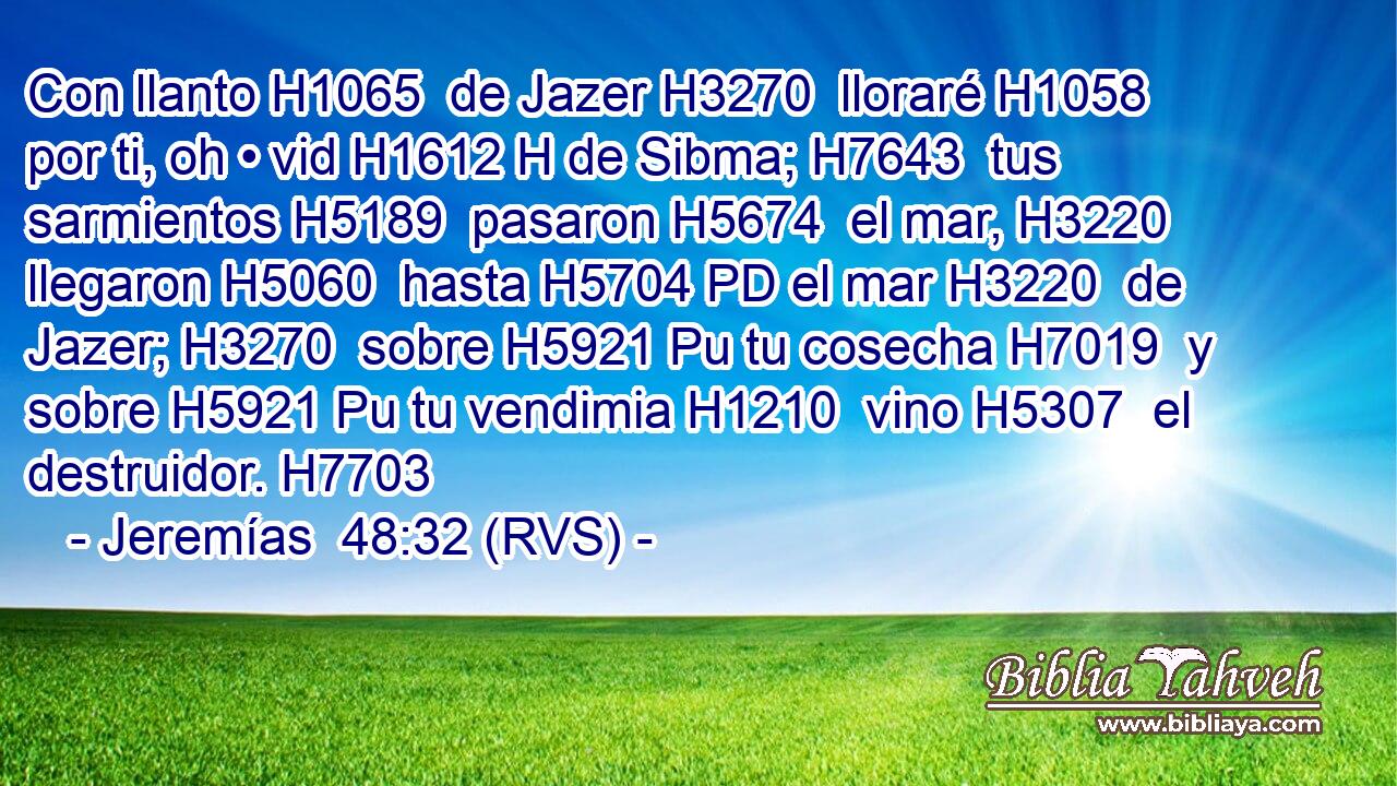 Con llanto H1065  de Jazer H3270  lloraré H1058  por ti, oh • vid H1612 H de Sibma; H7643  tus sarmientos H5189  pasaron H5674  el mar, H3220  llegaron H5060  hasta H5704 PD el mar H3220  de Jazer; H3270  sobre H5921 Pu tu cosecha H7019  y sobre H5921 Pu tu vendimia H1210  vino H5307  el destruidor. H7703  