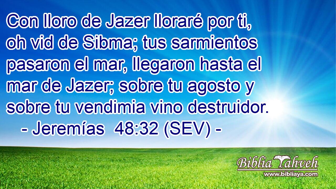 Con lloro de Jazer lloraré por ti, oh vid de Sibma; tus sarmientos pasaron el mar, llegaron hasta el mar de Jazer; sobre tu agosto y sobre tu vendimia vino destruidor.