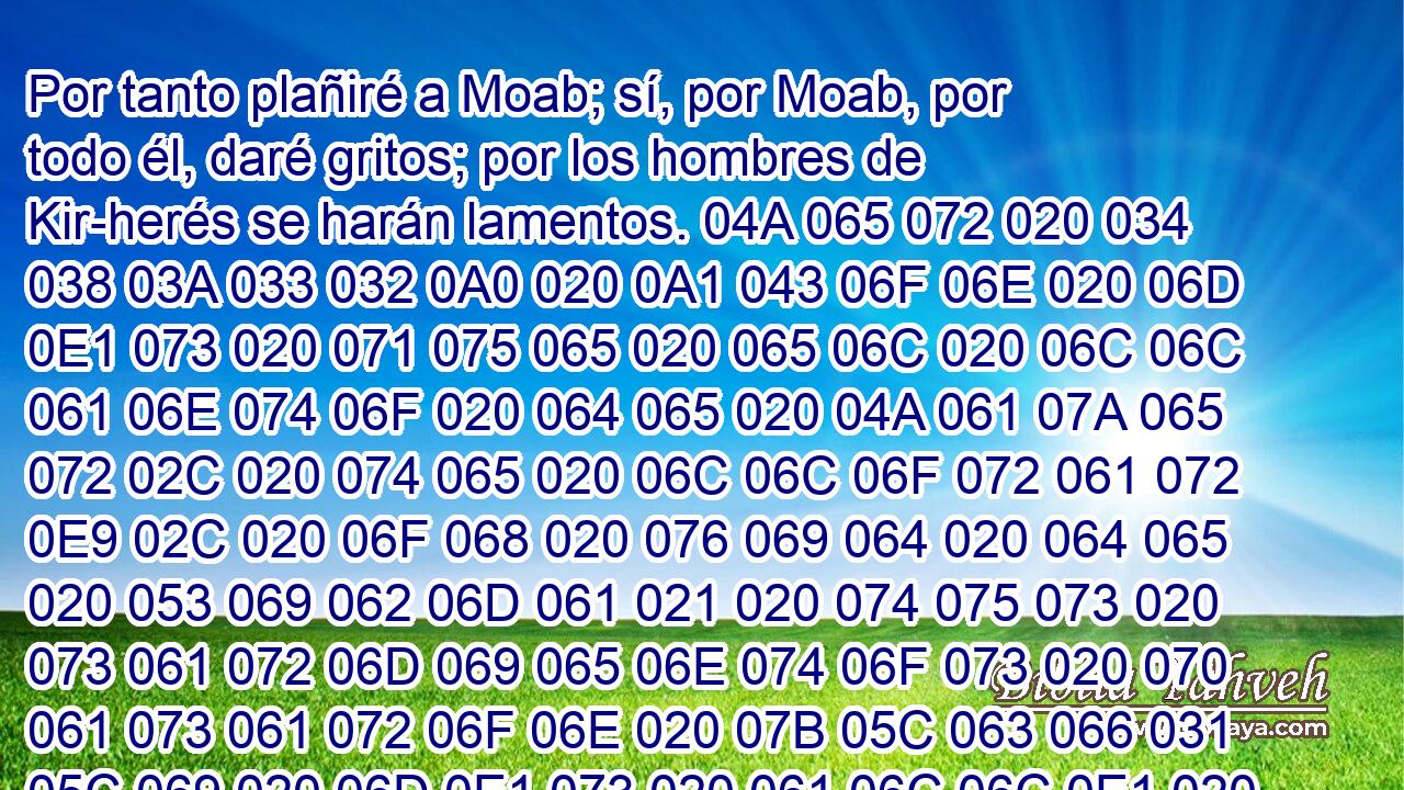  Por tanto plañiré a Moab; sí, por Moab, por todo él, daré gritos; por los hombres de Kir-herés se harán lamentos. 04A 065 072 020 034 038 03A 033 032 0A0 020 0A1 043 06F 06E 020 06D 0E1 073 020 071 075 065 020 065 06C 020 06C 06C 061 06E 074 06F 020 064 065 020 04A 061 07A 065 072 02C 020 074 065 020 06C 06C 06F 072 061 072 0E9 02C 020 06F 068 020 076 069 064 020 064 065 020 053 069 062 06D 061 021 020 074 075 073 020 073 061 072 06D 069 065 06E 074 06F 073 020 070 061 073 061 072 06F 06E 020 07B 05C 063 066 031 05C 069 020 06D 0E1 073 020 061 06C 06C 0E1 020 064 065 06C 07D 020 06D 061 072 03B 020 068 061 073 074 061 020 065 06C 020 06D 061 072 020 064 065 020 04A 061 07A 065 072 020 061 06C 063 061 06E 07A 061 072 06F 06E 03B 020 073 06F 062 072 065 020 074 075 073 020 066 072 075 074 06F 073 020 064 065 020 076 065 072 061 06E 06F 020 079 020 074 075 020 076 065 06E 064 069 06D 069 061 020 068 061 020 063 061 0ED 064 06F 020 065 06C 020 064 065 073 070 06F 06A 061 064 06F 072 02E 