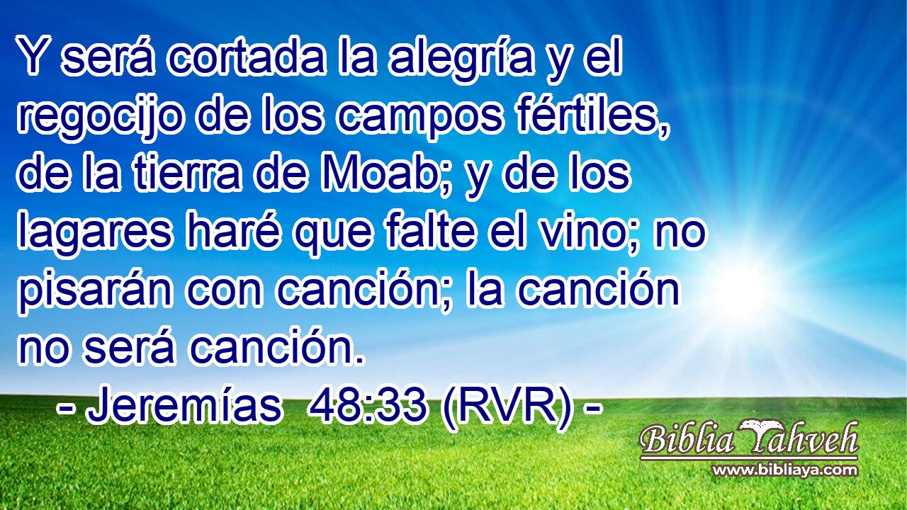 Y será cortada la alegría y el regocijo de los campos fértiles, de la tierra de Moab; y de los lagares haré que falte el vino; no pisarán con canción; la canción no será canción.