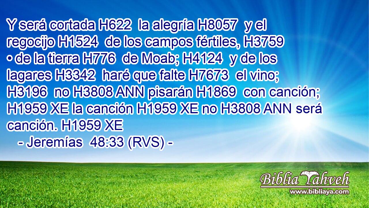 Y será cortada H622  la alegría H8057  y el regocijo H1524  de los campos fértiles, H3759  • de la tierra H776  de Moab; H4124  y de los lagares H3342  haré que falte H7673  el vino; H3196  no H3808 ANN pisarán H1869  con canción; H1959 XE la canción H1959 XE no H3808 ANN será canción. H1959 XE 