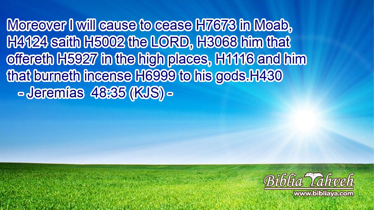 Moreover I will cause to cease H7673 in Moab, H4124 saith H5002 the LORD, H3068 him that offereth H5927 in the high places, H1116 and him that burneth incense H6999 to his gods.H430