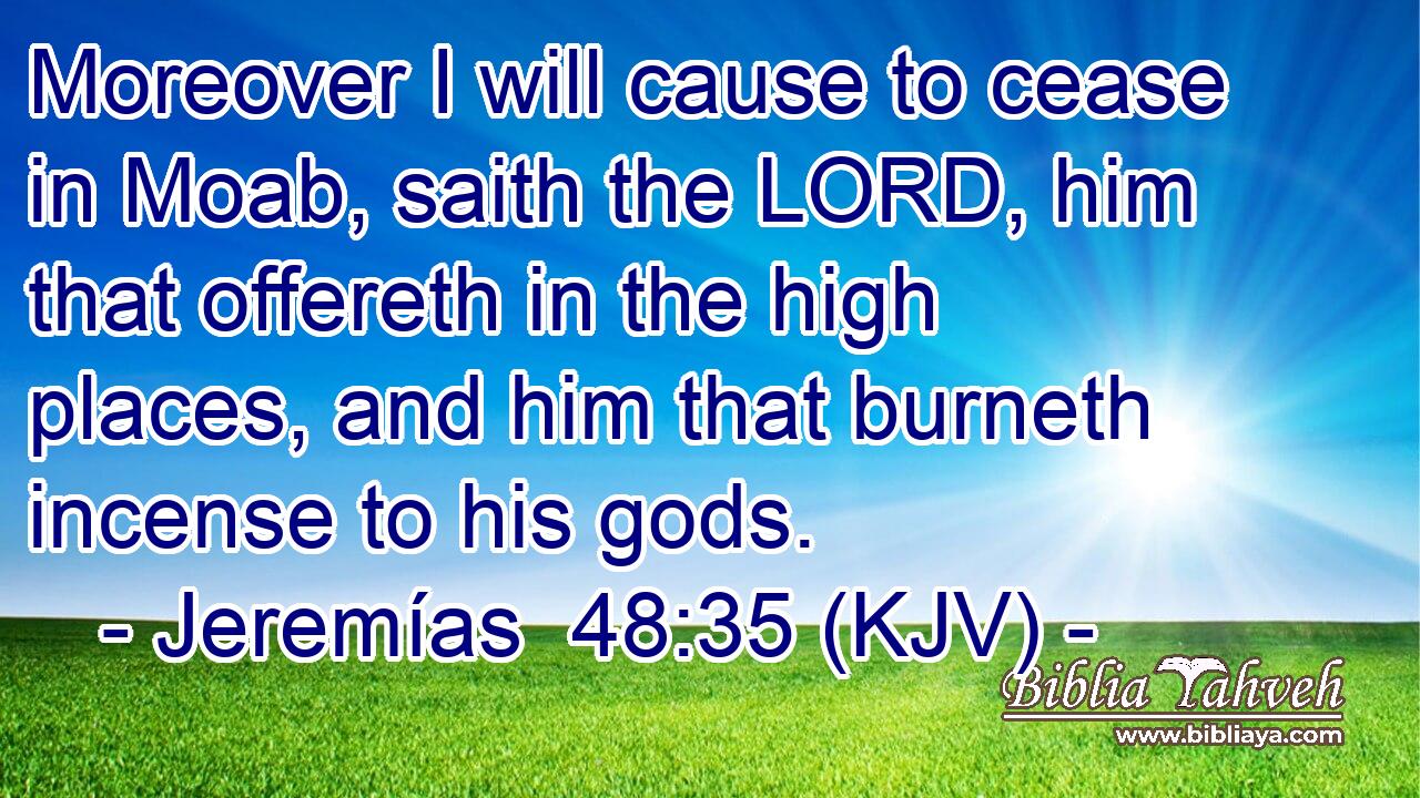 Moreover I will cause to cease in Moab, saith the LORD, him that offereth in the high places, and him that burneth incense to his gods.