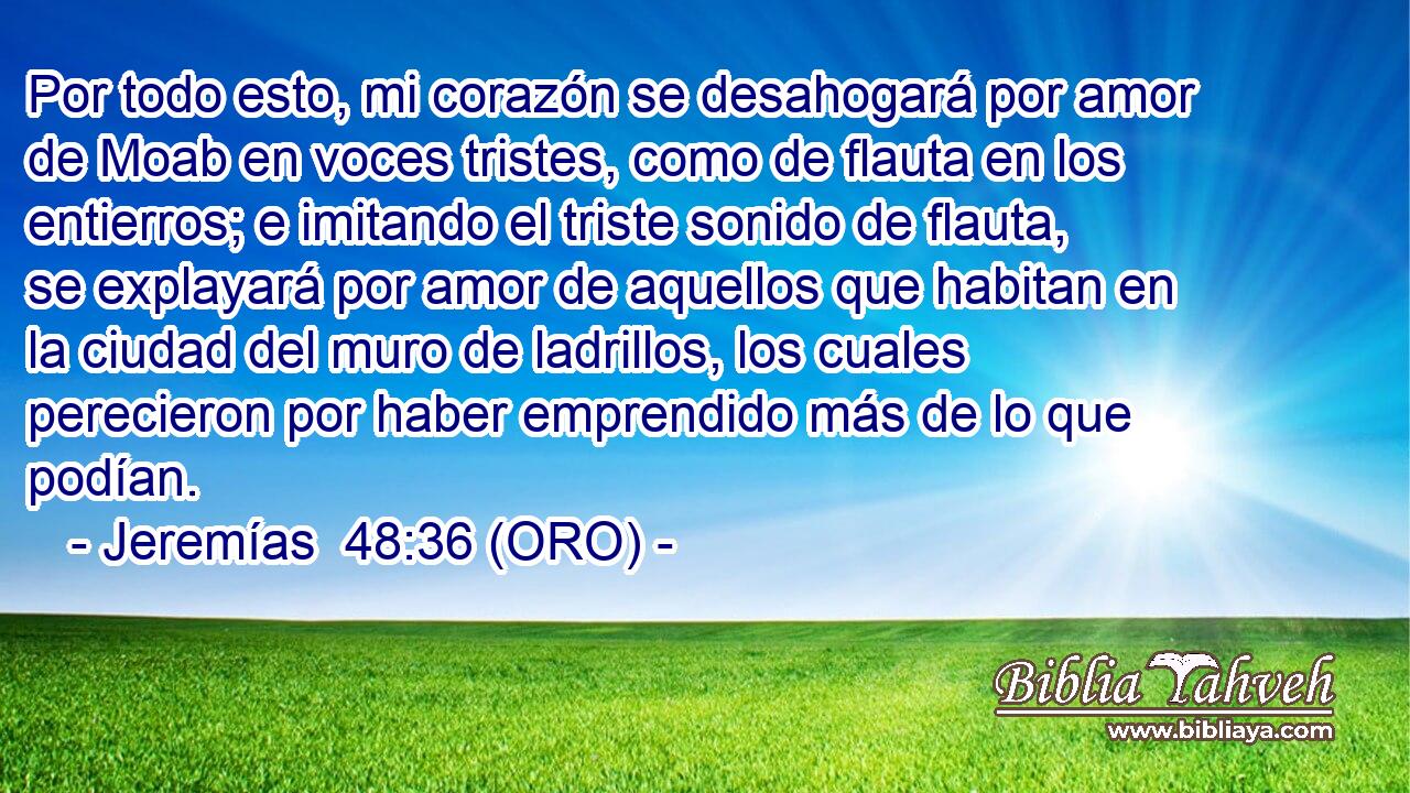  Por todo esto, mi corazón se desahogará por amor de Moab en voces tristes, como de flauta en los entierros; e imitando el triste sonido de flauta, se explayará por amor de aquellos que habitan en la ciudad del muro de ladrillos, los cuales perecieron por haber emprendido más de lo que podían. 
