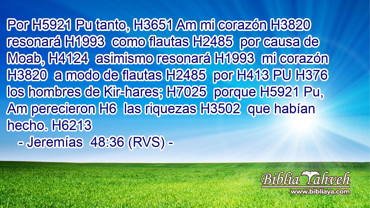 Por H5921 Pu tanto, H3651 Am mi corazón H3820  resonará H1993  como flautas H2485  por causa de Moab, H4124  asimismo resonará H1993  mi corazón H3820  a modo de flautas H2485  por H413 PU H376 los hombres de Kir-hares; H7025  porque H5921 Pu, Am perecieron H6  las riquezas H3502  que habían hecho. H6213  