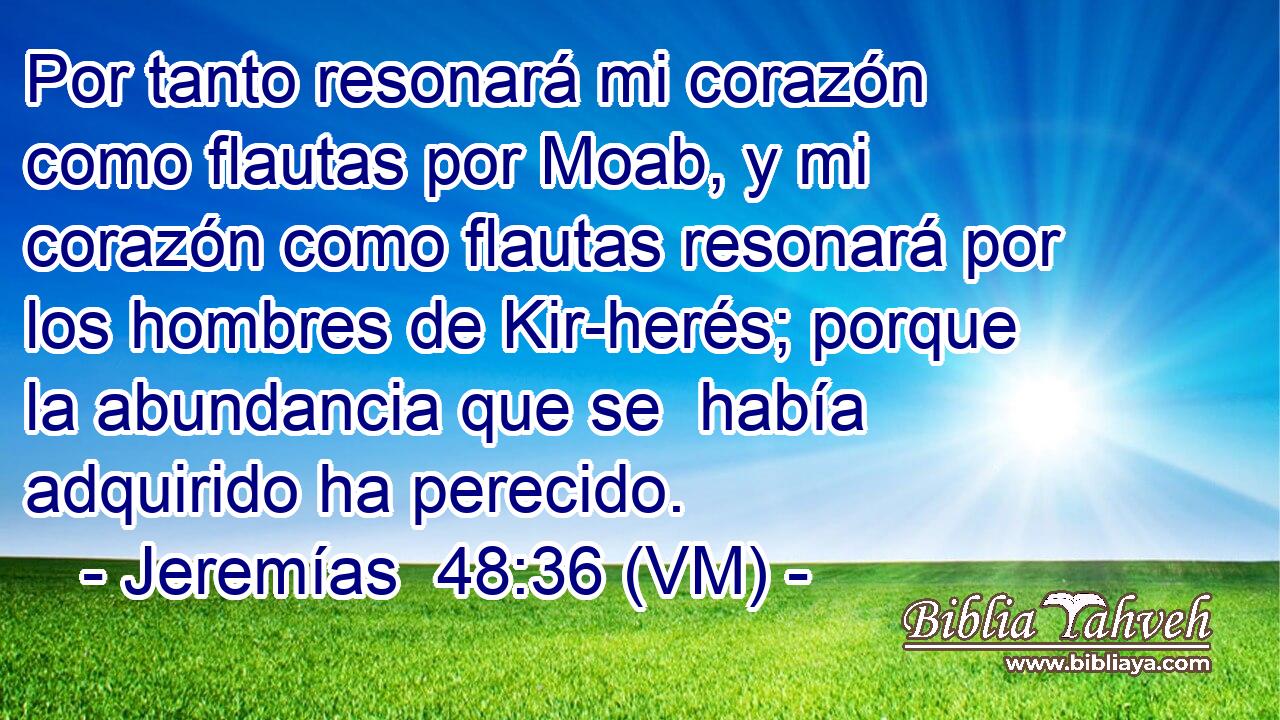  Por tanto resonará mi corazón como flautas por Moab, y mi corazón como flautas resonará por los hombres de Kir-herés; porque la abundancia que se  había adquirido ha perecido. 