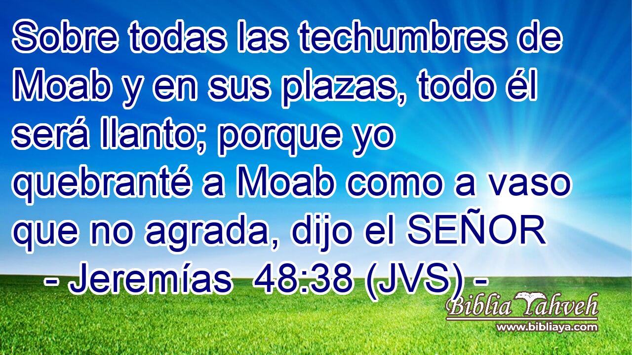 Sobre todas las techumbres de Moab y en sus plazas, todo él será llanto; porque yo quebranté a Moab como a vaso que no agrada, dijo el SEÑOR