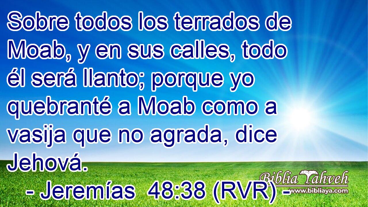 Sobre todos los terrados de Moab, y en sus calles, todo él será llanto; porque yo quebranté a Moab como a vasija que no agrada, dice Jehová.