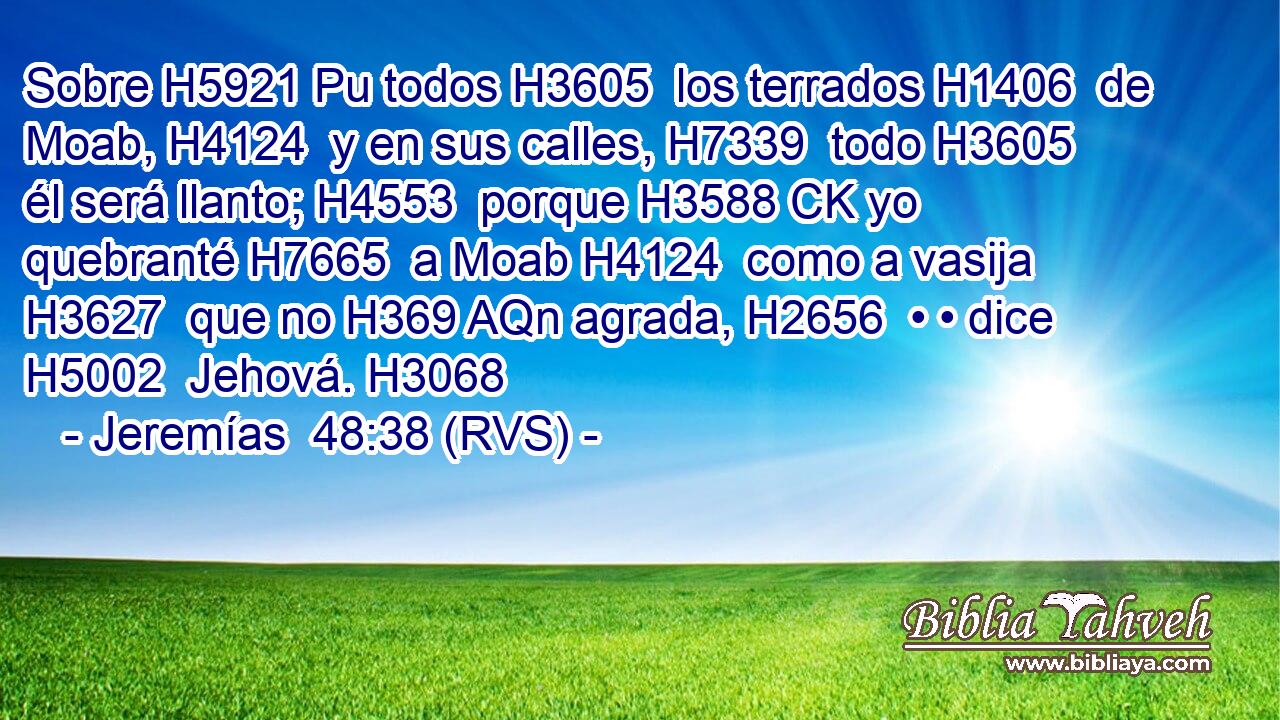 Sobre H5921 Pu todos H3605  los terrados H1406  de Moab, H4124  y en sus calles, H7339  todo H3605  él será llanto; H4553  porque H3588 CK yo quebranté H7665  a Moab H4124  como a vasija H3627  que no H369 AQn agrada, H2656  • • dice H5002  Jehová. H3068  