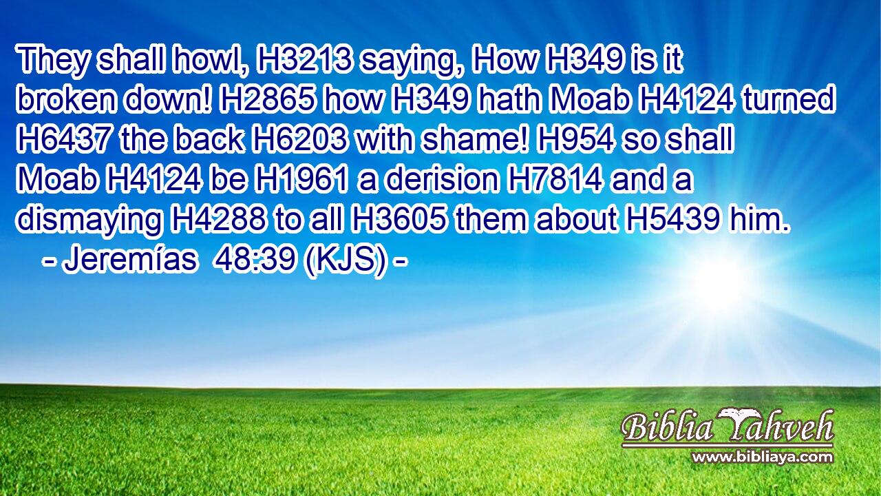 They shall howl, H3213 saying, How H349 is it broken down! H2865 how H349 hath Moab H4124 turned H6437 the back H6203 with shame! H954 so shall Moab H4124 be H1961 a derision H7814 and a dismaying H4288 to all H3605 them about H5439 him.