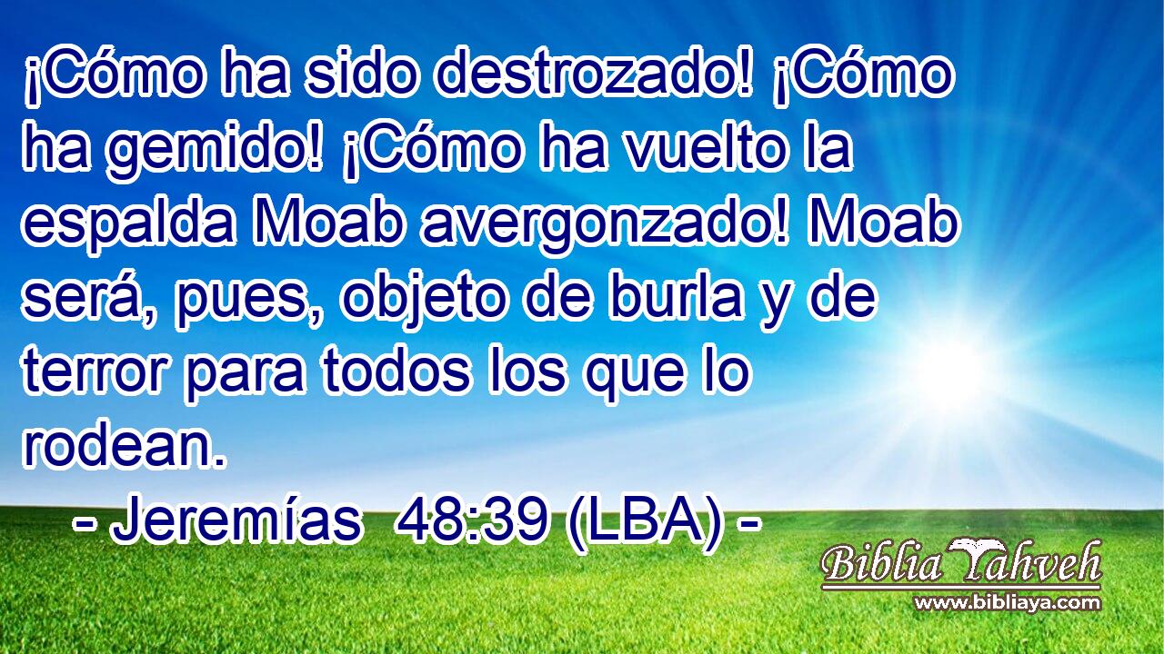 ¡Cómo ha sido destrozado! ¡Cómo ha gemido! ¡Cómo ha vuelto la espalda Moab avergonzado! Moab será, pues, objeto de burla y de terror para todos los que lo rodean.