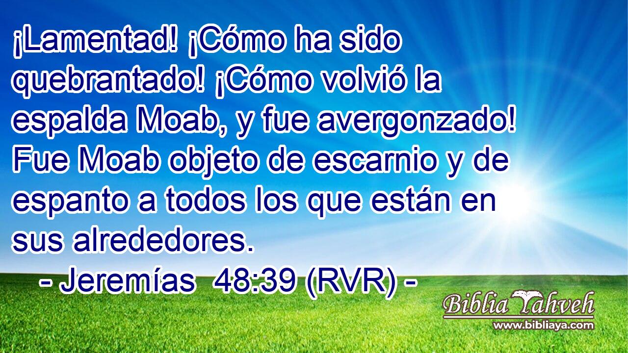 ¡Lamentad! ¡Cómo ha sido quebrantado! ¡Cómo volvió la espalda Moab, y fue avergonzado! Fue Moab objeto de escarnio y de espanto a todos los que están en sus alrededores.