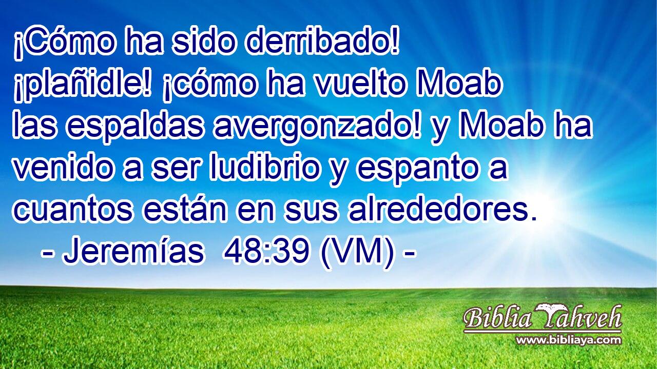  ¡Cómo ha sido derribado! ¡plañidle! ¡cómo ha vuelto Moab las espaldas avergonzado! y Moab ha venido a ser ludibrio y espanto a cuantos están en sus alrededores. 