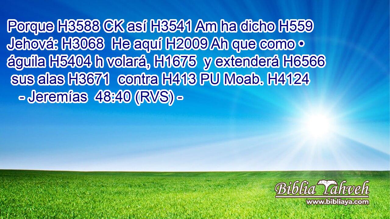 Porque H3588 CK así H3541 Am ha dicho H559  Jehová: H3068  He aquí H2009 Ah que como • águila H5404 h volará, H1675  y extenderá H6566  sus alas H3671  contra H413 PU Moab. H4124  