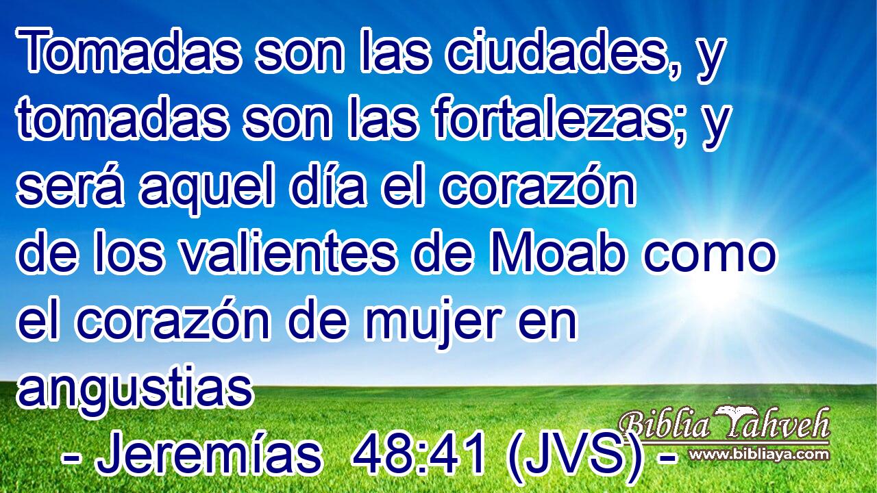 Tomadas son las ciudades, y tomadas son las fortalezas; y será aquel día el corazón de los valientes de Moab como el corazón de mujer en angustias
