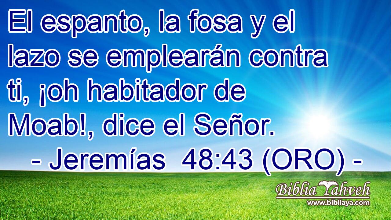  El espanto, la fosa y el lazo se emplearán contra ti, ¡oh habitador de Moab!, dice el Señor. 