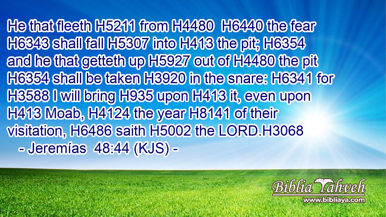 He that fleeth H5211 from H4480  H6440 the fear H6343 shall fall H5307 into H413 the pit; H6354 and he that getteth up H5927 out of H4480 the pit H6354 shall be taken H3920 in the snare: H6341 for H3588 I will bring H935 upon H413 it, even upon H413 Moab, H4124 the year H8141 of their visitation, H6486 saith H5002 the LORD.H3068