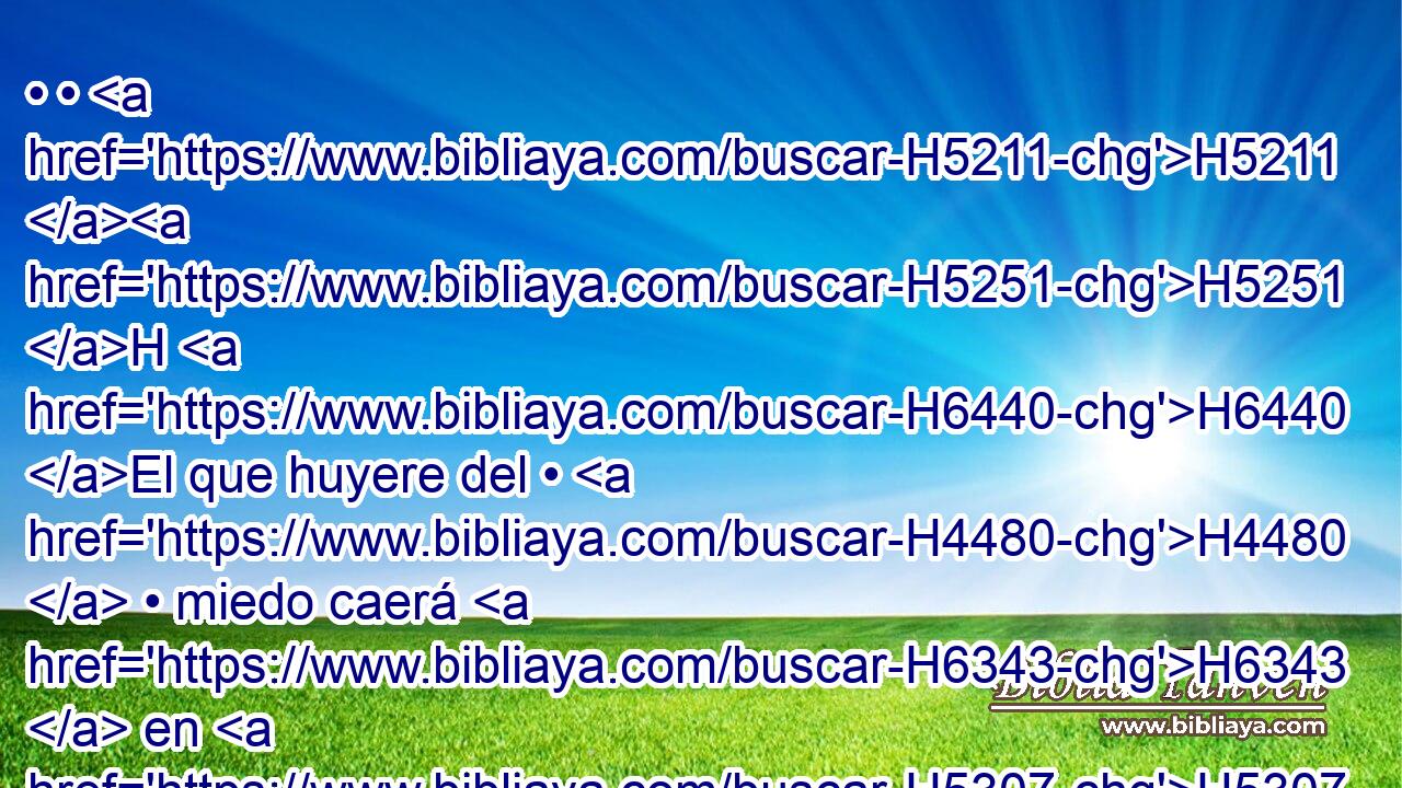 • • H5211 H5251 H H6440 El que huyere del • H4480  • miedo caerá H6343  en H5307 PU el H413 XD hoyo, y H6354 CC el que saliere del H5927 PM, XD hoyo H4480 H será H6354 preso en H3920 PB el lazo; porque H6341 CK yo H3588 H935 traeré sobre él, H413  sobre Moab, H413  el H4124 año de H8141 su castigo, dice H6486  Jehová. H5002  H3068 